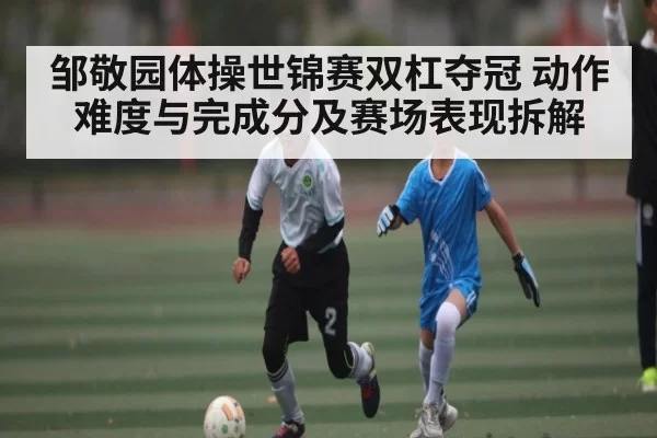 邹敬园体操世锦赛双杠夺冠 动作难度与完成分及赛场表现拆解 - JSEsports